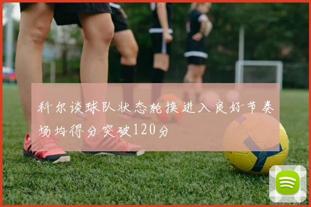 科尔谈球队状态轮换进入良好节奏场均得分突破120分