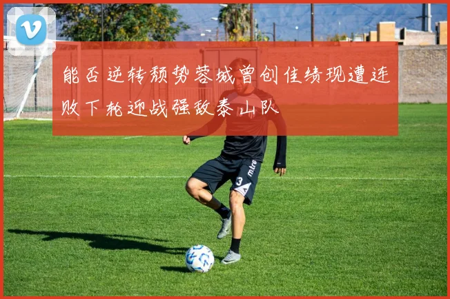 能否逆转颓势蓉城曾创佳绩现遭连败下轮迎战强敌泰山队