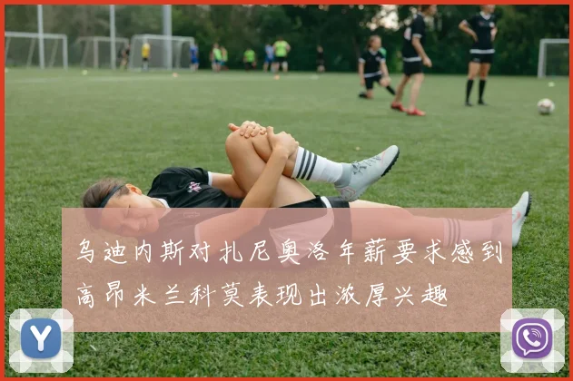 乌迪内斯对扎尼奥洛年薪要求感到高昂米兰科莫表现出浓厚兴趣