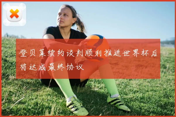 登贝莱续约谈判顺利推进世界杯后将达成最终协议