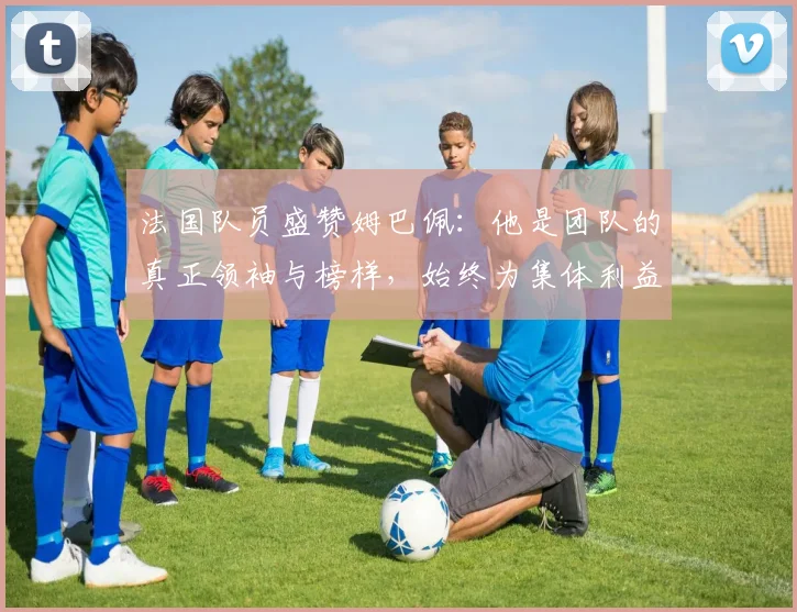 法国队员盛赞姆巴佩：他是团队的真正领袖与榜样，始终为集体利益考虑