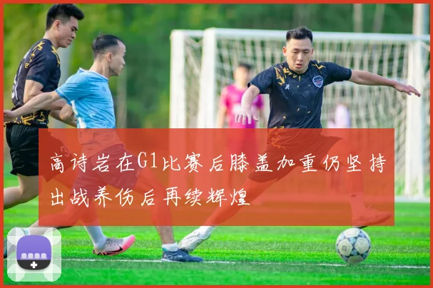 高诗岩在G1比赛后膝盖加重仍坚持出战养伤后再续辉煌