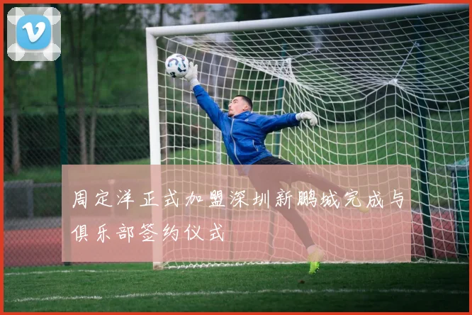 周定洋正式加盟深圳新鹏城完成与俱乐部签约仪式