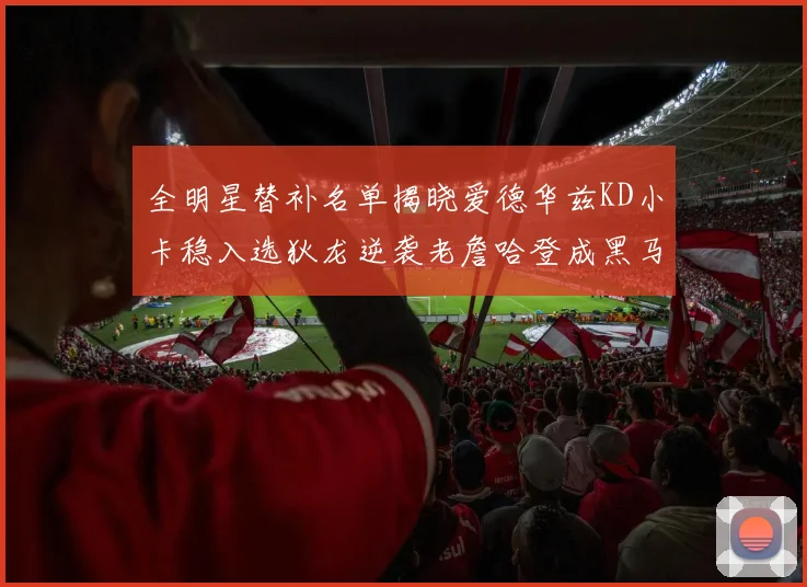 全明星替补名单揭晓爱德华兹KD小卡稳入选狄龙逆袭老詹哈登成黑马