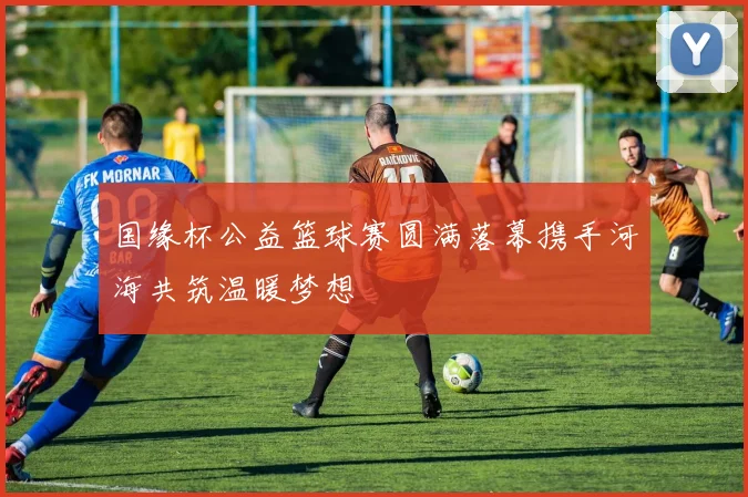 国缘杯公益篮球赛圆满落幕携手河海共筑温暖梦想