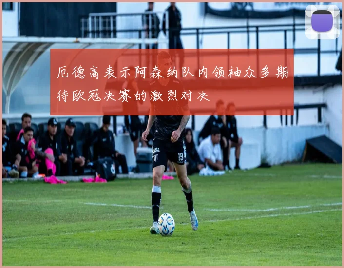 厄德高表示阿森纳队内领袖众多期待欧冠决赛的激烈对决