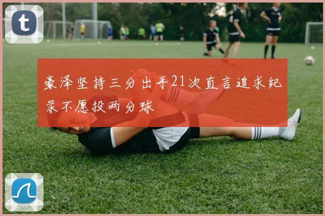 豪泽坚持三分出手21次直言追求纪录不愿投两分球