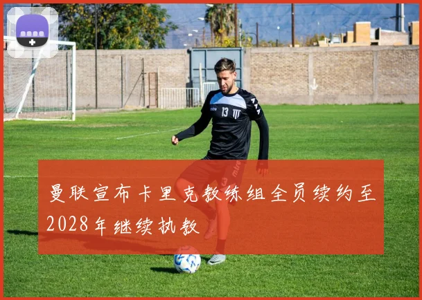 曼联宣布卡里克教练组全员续约至2028年继续执教