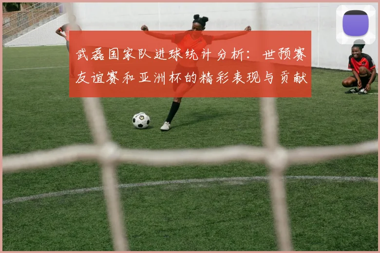 武磊国家队进球统计分析：世预赛友谊赛和亚洲杯的精彩表现与贡献